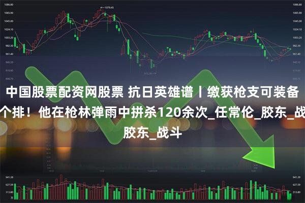 中国股票配资网股票 抗日英雄谱丨缴获枪支可装备一个排！他在枪林弹雨中拼杀120余次_任常伦_胶东_战斗