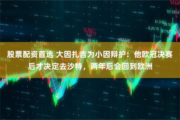股票配资首选 大因扎吉为小因辩护：他欧冠决赛后才决定去沙特，两年后会回到欧洲