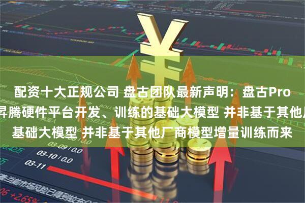 配资十大正规公司 盘古团队最新声明：盘古Pro MoE开源模型是基于昇腾硬件平台开发、训练的基础大模型 并非基于其他厂商模型增量训练而来