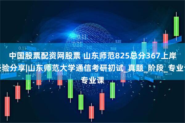 中国股票配资网股票 山东师范825总分367上岸经验分享|山东师范大学通信考研初试_真题_阶段_专业课