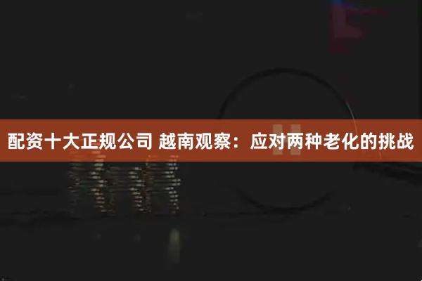 配资十大正规公司 越南观察：应对两种老化的挑战
