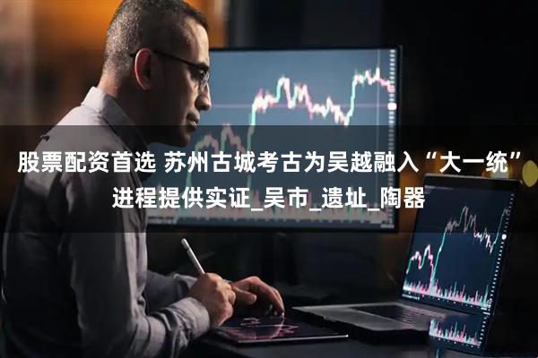 股票配资首选 苏州古城考古为吴越融入“大一统”进程提供实证_吴市_遗址_陶器