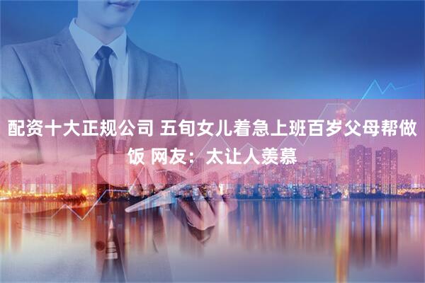 配资十大正规公司 五旬女儿着急上班百岁父母帮做饭 网友：太让人羡慕