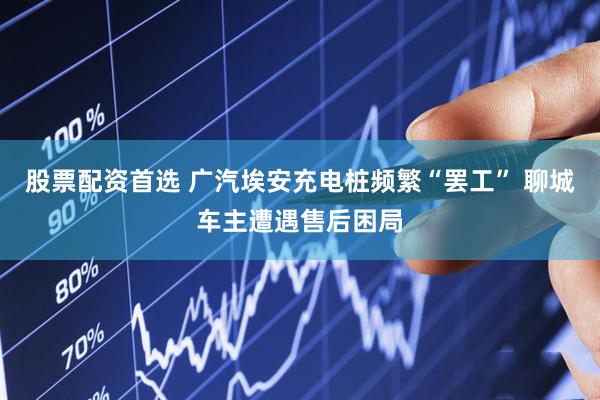 股票配资首选 广汽埃安充电桩频繁“罢工” 聊城车主遭遇售后困局