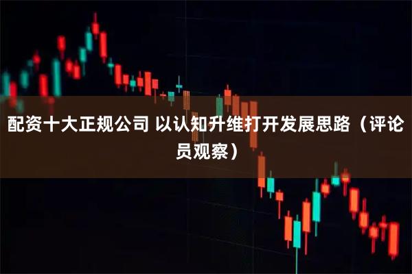 配资十大正规公司 以认知升维打开发展思路(评论员观察)