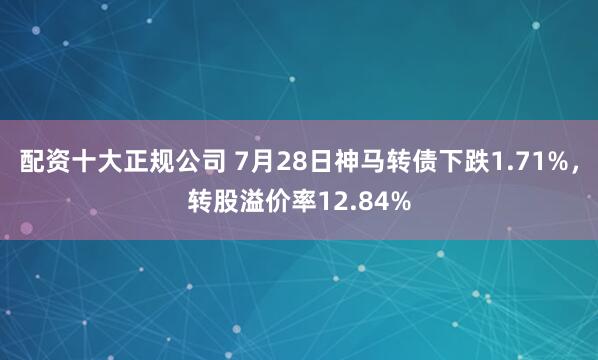配资十大正规公司 7月28日神马转债下跌1.71%，转股溢价率12.84%