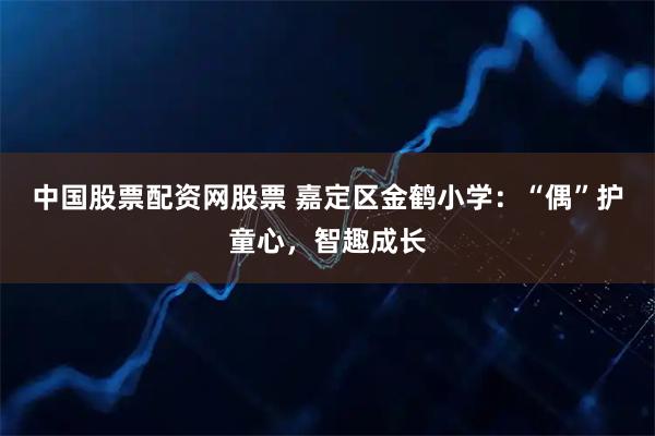 中国股票配资网股票 嘉定区金鹤小学：“偶”护童心，智趣成长