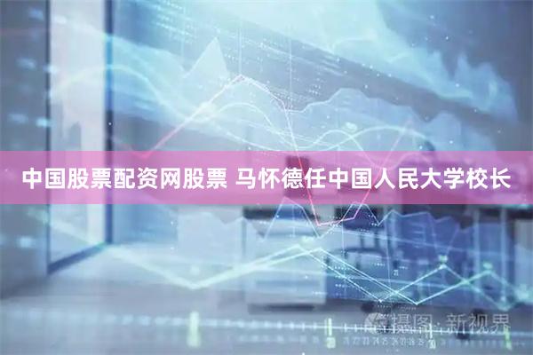 中国股票配资网股票 马怀德任中国人民大学校长