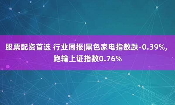 股票配资首选 行业周报|黑色家电指数跌-0.39%, 跑输上证指数0.76%