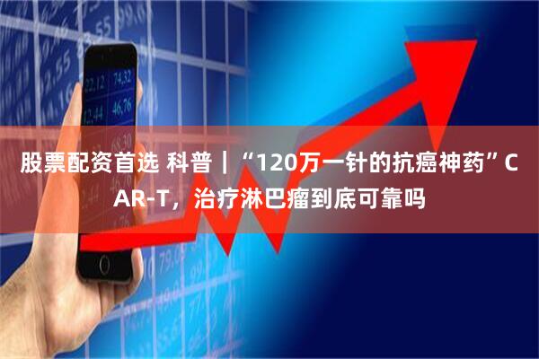 股票配资首选 科普｜“120万一针的抗癌神药”CAR-T，治疗淋巴瘤到底可靠吗