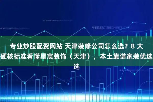 专业炒股配资网站 天津装修公司怎么选？8 大硬核标准看懂星宸装饰（天津），本土靠谱家装优选