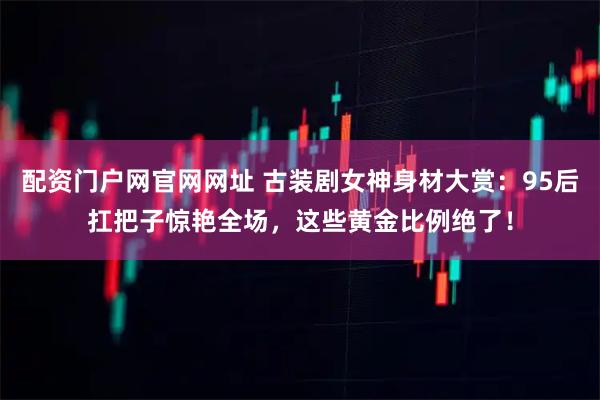 配资门户网官网网址 古装剧女神身材大赏：95后扛把子惊艳全场，这些黄金比例绝了！