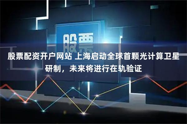 股票配资开户网站 上海启动全球首颗光计算卫星研制，未来将进行在轨验证