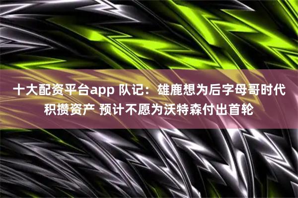 十大配资平台app 队记：雄鹿想为后字母哥时代积攒资产 预计不愿为沃特森付出首轮