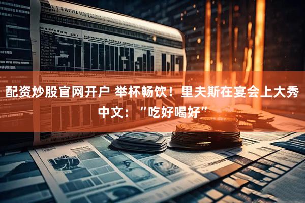 配资炒股官网开户 举杯畅饮！里夫斯在宴会上大秀中文：“吃好喝好”