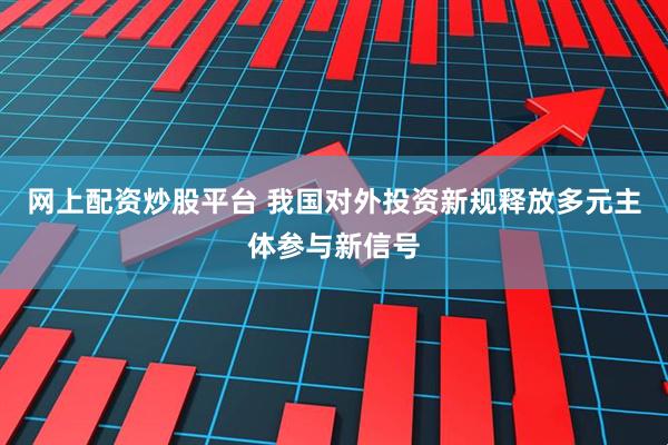 网上配资炒股平台 我国对外投资新规释放多元主体参与新信号
