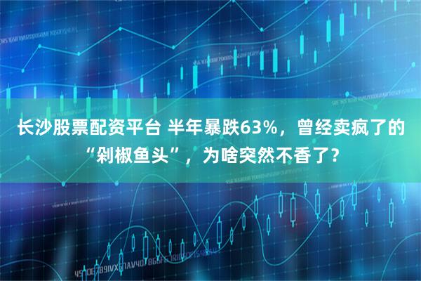 长沙股票配资平台 半年暴跌63%，曾经卖疯了的“剁椒鱼头”，为啥突然不香了？
