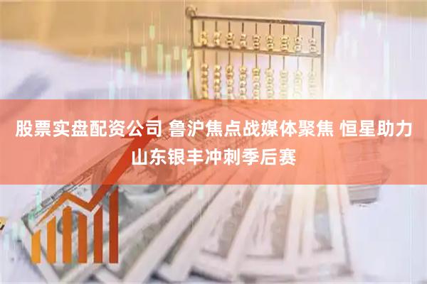 股票实盘配资公司 鲁沪焦点战媒体聚焦 恒星助力山东银丰冲刺季后赛