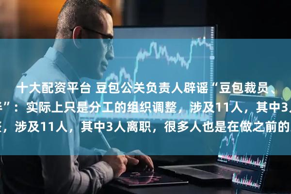十大配资平台 豆包公关负责人辟谣“豆包裁员、豆包对话团队砍掉一半”：实际上只是分工的组织调整，涉及11人，其中3人离职，很多人也是在做之前的工作