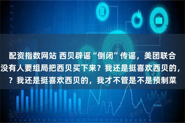 配资指数网站 西贝辟谣“倒闭”传谣，美团联合创始人王慧文发声：有没有人要组局把西贝买下来？我还是挺喜欢西贝的，我才不管是不是预制菜
