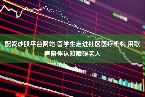 配资炒股平台网站 留学生走进社区医疗机构 用歌声陪伴认知障碍老人