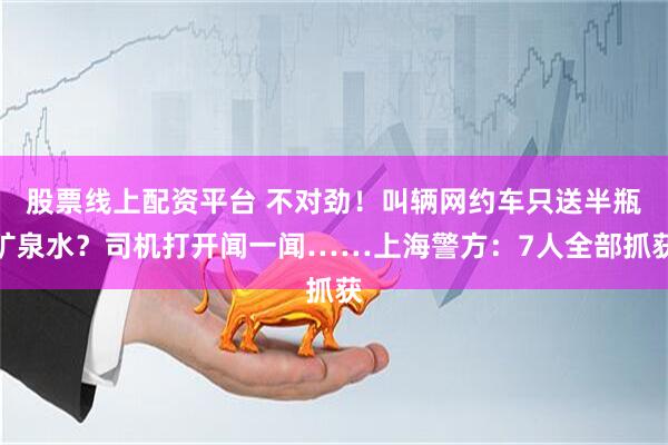 股票线上配资平台 不对劲!叫辆网约车只送半瓶矿泉水?司机打开闻一闻……上海警方:7人全部抓获